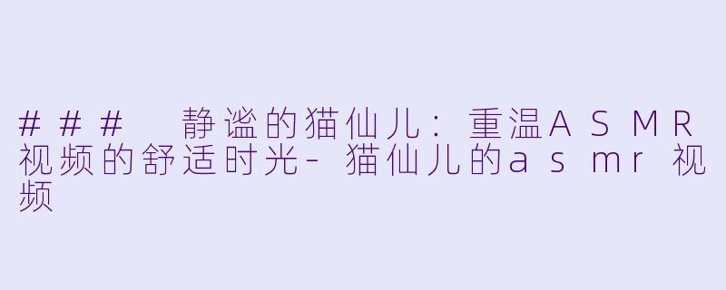 ### 静谧的猫仙儿：重温ASMR视频的舒适时光-猫仙儿的asmr视频
