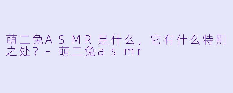 萌二兔ASMR是什么,它有什么特别之处?