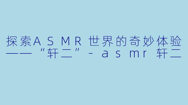 探索ASMR世界的奇妙体验——“轩二”-asmr轩二