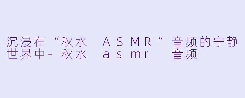 沉浸在“秋水 ASMR”音频的宁静世界中-秋水 asmr 音频