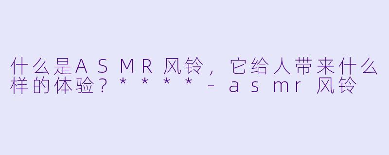 什么是ASMR风铃,它给人带来什么样的体验?****