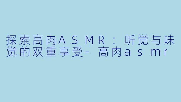 探索高肉ASMR：听觉与味觉的双重享受-高肉asmr