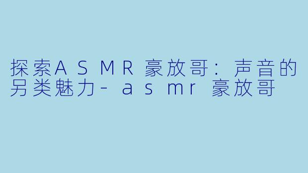 探索ASMR豪放哥：声音的另类魅力-asmr豪放哥