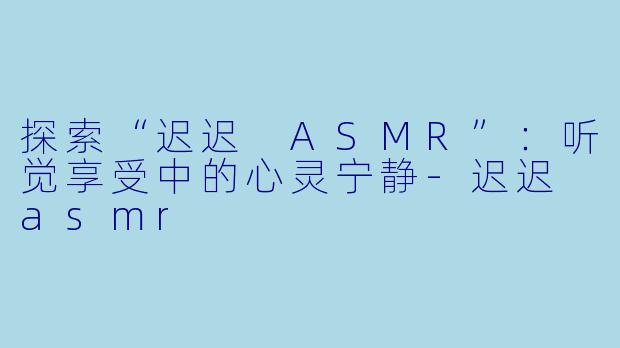 探索“迟迟 ASMR”：听觉享受中的心灵宁静-迟迟 asmr