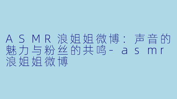 ASMR浪姐姐微博：声音的魅力与粉丝的共鸣-asmr浪姐姐微博
