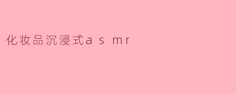 什么是“化妆品沉浸式ASMR”,它带给我们怎样的体验?