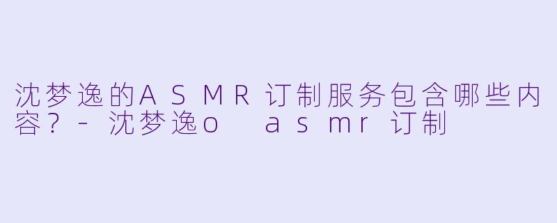 沈梦逸的ASMR订制服务包含哪些内容?