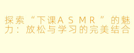 探索“下课ASMR”的魅力：放松与学习的完美结合