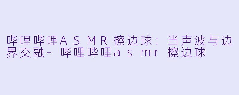 哔哩哔哩ASMR擦边球：当声波与边界交融-哔哩哔哩asmr擦边球