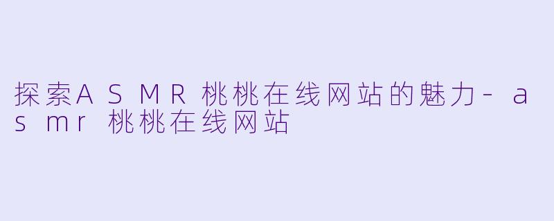探索ASMR桃桃在线网站的魅力-asmr桃桃在线网站