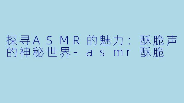 探寻ASMR的魅力：酥脆声的神秘世界-asmr酥脆