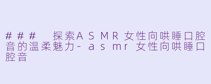 ### 探索ASMR女性向哄睡口腔音的温柔魅力-asmr女性向哄睡口腔音