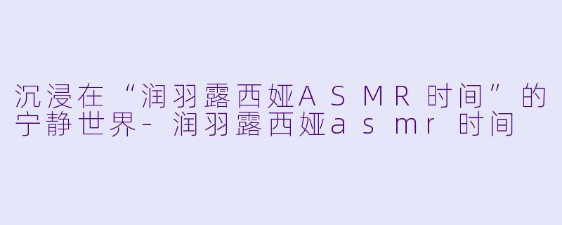 沉浸在“润羽露西娅ASMR时间”的宁静世界