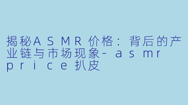 揭秘ASMR价格：背后的产业链与市场现象-asmr price扒皮