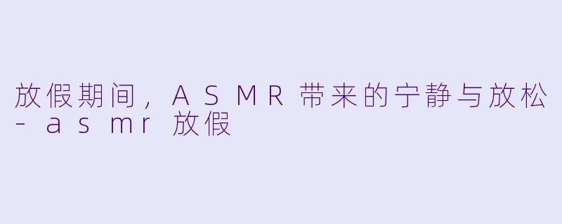 放假期间，ASMR带来的宁静与放松-asmr放假