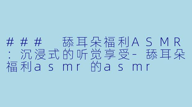 ### 舔耳朵福利ASMR：沉浸式的听觉享受-舔耳朵福利asmr的asmr