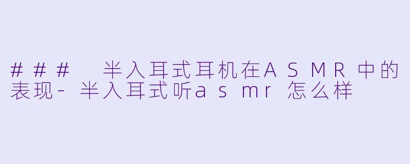 ### 半入耳式耳机在ASMR中的表现-半入耳式听asmr怎么样