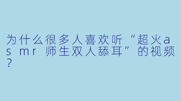 为什么很多人喜欢听“超火asmr师生双人舔耳”的视频？