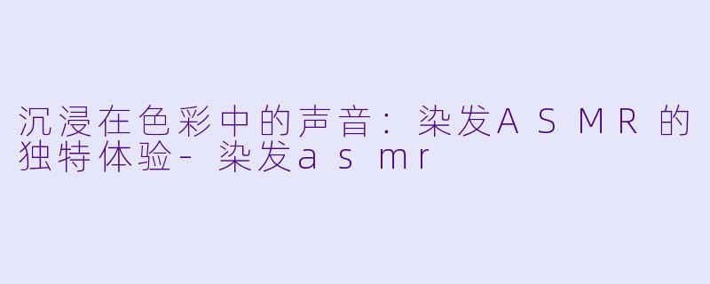 沉浸在色彩中的声音：染发ASMR的独特体验-染发asmr