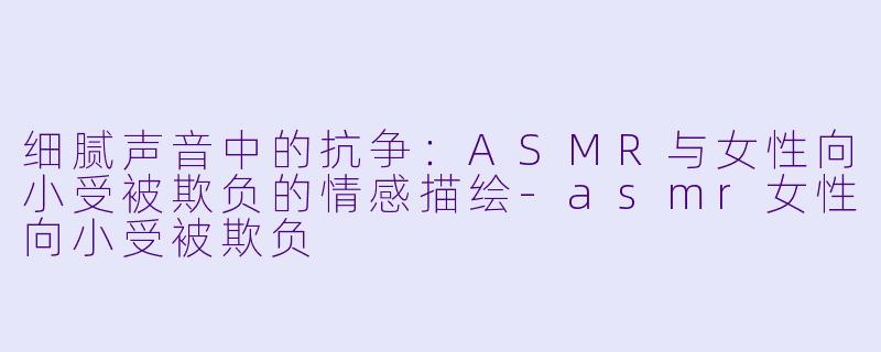 细腻声音中的抗争:ASMR与女性向小受被欺负的情感描绘