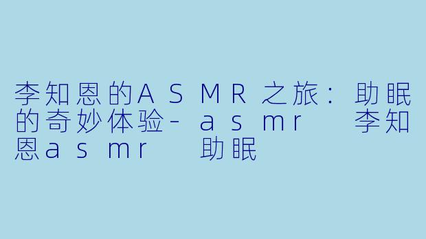 李知恩的ASMR之旅：助眠的奇妙体验-asmr 李知恩asmr 助眠