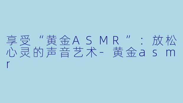 享受“黄金ASMR”：放松心灵的声音艺术-黄金asmr