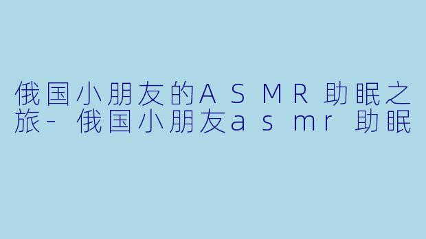 俄国小朋友的ASMR助眠之旅-俄国小朋友asmr助眠