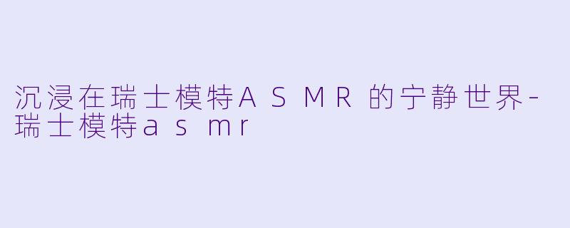 沉浸在瑞士模特ASMR的宁静世界-瑞士模特asmr