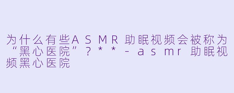 为什么有些ASMR助眠视频会被称为“黑心医院”?**