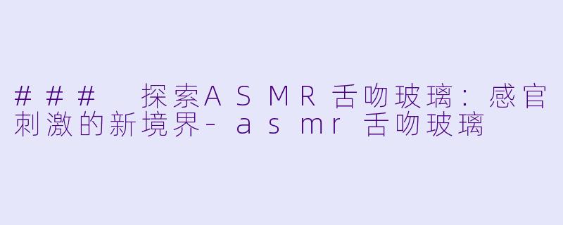 ### 探索ASMR舌吻玻璃：感官刺激的新境界-asmr舌吻玻璃