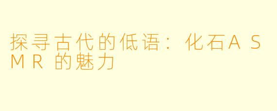 探寻古代的低语:化石ASMR的魅力