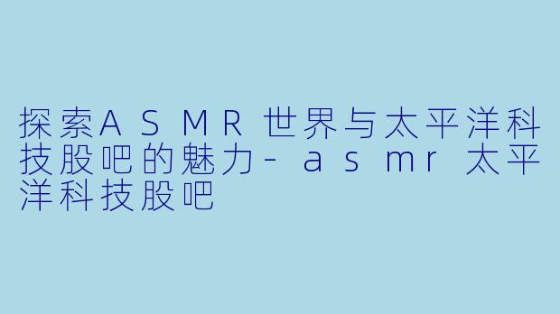探索ASMR世界与太平洋科技股吧的魅力-asmr太平洋科技股吧