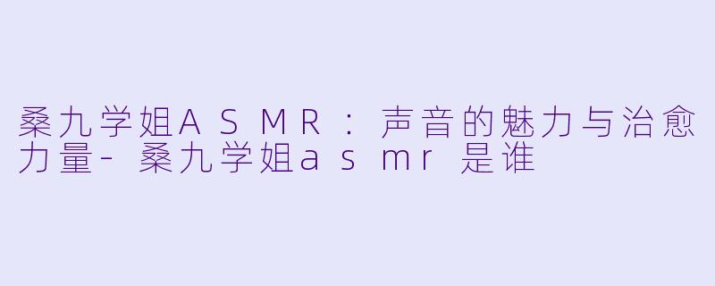 桑九学姐ASMR：声音的魅力与治愈力量-桑九学姐asmr是谁