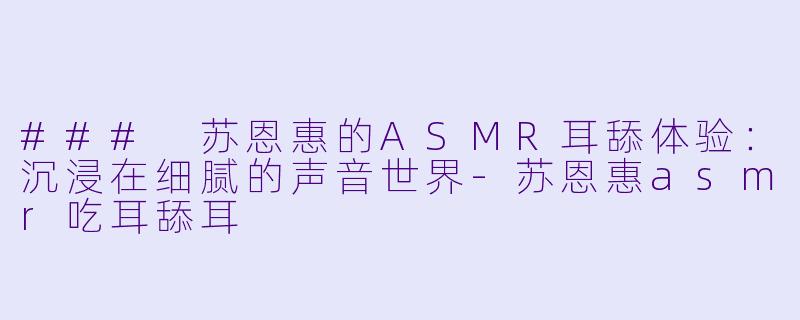 ### 苏恩惠的ASMR耳舔体验：沉浸在细腻的声音世界-苏恩惠asmr吃耳舔耳