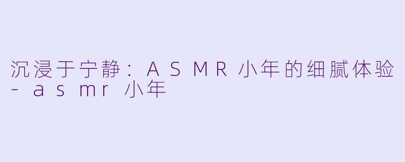 沉浸于宁静：ASMR小年的细腻体验-asmr小年