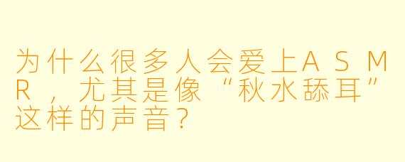 为什么很多人会爱上ASMR,尤其是像“秋水舔耳”这样的声音?