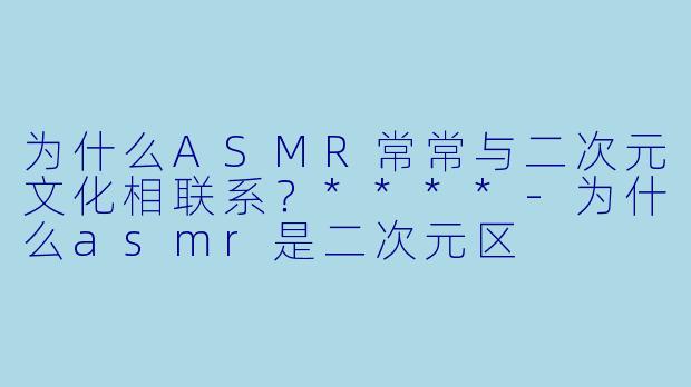 为什么ASMR常常与二次元文化相联系？****-为什么asmr是二次元区