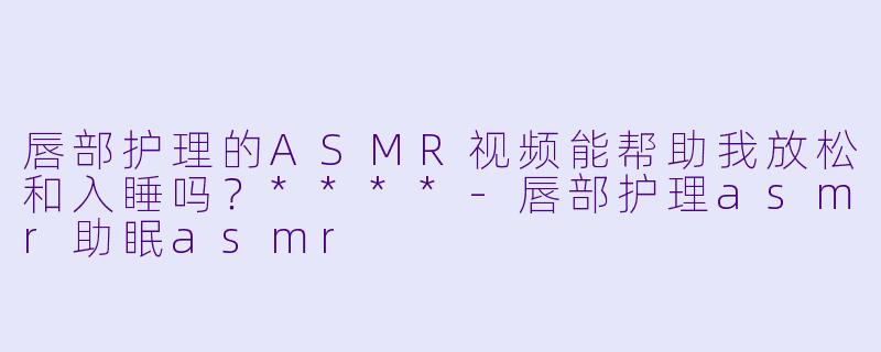 唇部护理的ASMR视频能帮助我放松和入睡吗？****
