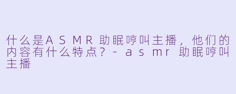 什么是ASMR助眠哼叫主播,他们的内容有什么特点?