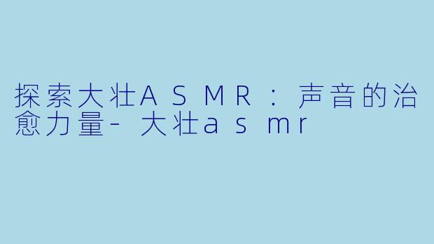 探索大壮ASMR：声音的治愈力量-大壮asmr