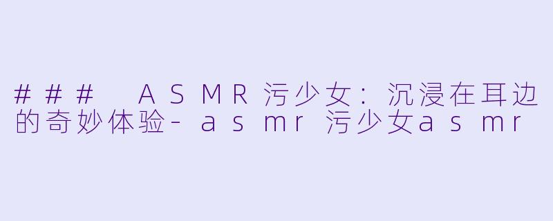 ### ASMR污少女：沉浸在耳边的奇妙体验-asmr污少女asmr