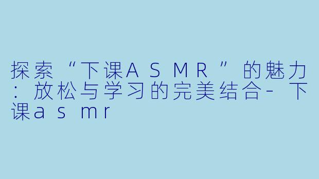 探索“下课ASMR”的魅力：放松与学习的完美结合-下课asmr