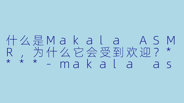 什么是Makala ASMR,为什么它会受到欢迎?****