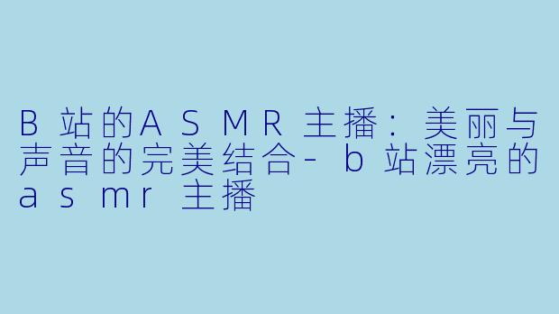 B站的ASMR主播：美丽与声音的完美结合-b站漂亮的asmr主播