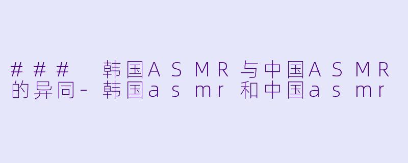 ### 韩国ASMR与中国ASMR的异同-韩国asmr和中国asmr