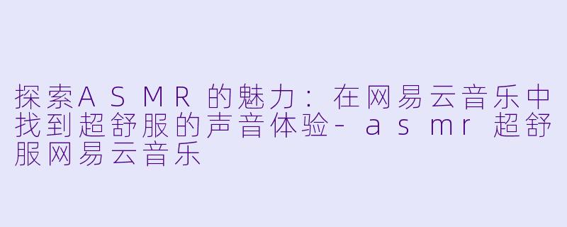 探索ASMR的魅力：在网易云音乐中找到超舒服的声音体验-asmr超舒服网易云音乐