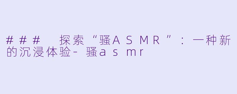 ### 探索“骚ASMR”：一种新的沉浸体验-骚asmr