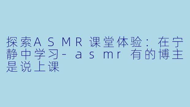 探索ASMR课堂体验：在宁静中学习-asmr有的博主是说上课