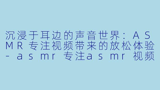 沉浸于耳边的声音世界：ASMR专注视频带来的放松体验-asmr专注asmr视频