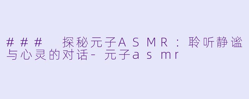 ### 探秘元子ASMR：聆听静谧与心灵的对话-元子asmr